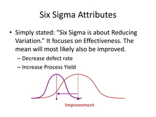 Six Sigma Attributes
• Simply stated: “Six Sigma is about Reducing
Variation.” It focuses on Effectiveness. The
mean will most likely also be improved.
– Decrease defect rate
– Increase Process Yield
Improvement
 