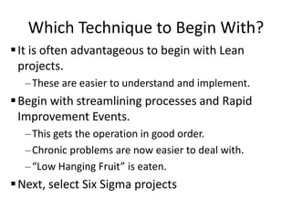 Which Technique to Begin With?
It is often advantageous to begin with Lean
projects.
–These are easier to understand and implement.
Begin with streamlining processes and Rapid
Improvement Events.
–This gets the operation in good order.
–Chronic problems are now easier to deal with.
–“Low Hanging Fruit” is eaten.
Next, select Six Sigma projects
 
