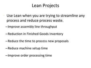 Lean Projects
• Use Lean when you are trying to streamline any
process and reduce process waste.
–Improve assembly line throughput
–Reduction in Finished Goods Inventory
–Reduce the time to process new proposals
–Reduce machine setup time
–Improve order processing time
 