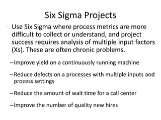 Six Sigma Projects
• Use Six Sigma where process metrics are more
difficult to collect or understand, and project
success requires analysis of multiple input factors
(Xs). These are often chronic problems.
–Improve yield on a continuously running machine
–Reduce defects on a processes with multiple inputs and
process settings
–Reduce the amount of wait time for a call center
–Improve the number of quality new hires
 