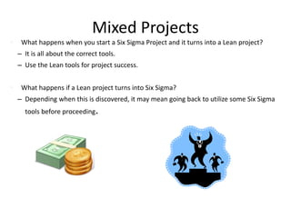 Mixed Projects
• What happens when you start a Six Sigma Project and it turns into a Lean project?
– It is all about the correct tools.
– Use the Lean tools for project success.
• What happens if a Lean project turns into Six Sigma?
– Depending when this is discovered, it may mean going back to utilize some Six Sigma
tools before proceeding.
 