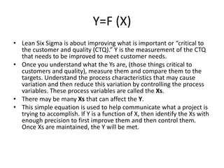 Y=F (X)
• Lean Six Sigma is about improving what is important or “critical to
the customer and quality (CTQ).” Y is the measurement of the CTQ
that needs to be improved to meet customer needs.
• Once you understand what the Ys are, (those things critical to
customers and quality), measure them and compare them to the
targets. Understand the process characteristics that may cause
variation and then reduce this variation by controlling the process
variables. These process variables are called the Xs.
• There may be many Xs that can affect the Y.
• This simple equation is used to help communicate what a project is
trying to accomplish. If Y is a function of X, then identify the Xs with
enough precision to first improve them and then control them.
Once Xs are maintained, the Y will be met.
 