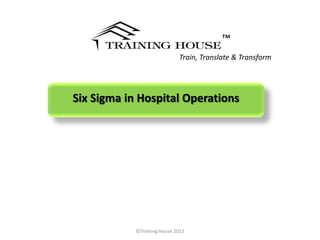 ™
                             Train, Translate & Transform




Six Sigma in Hospital Operations




            ©Training House 2012
 
