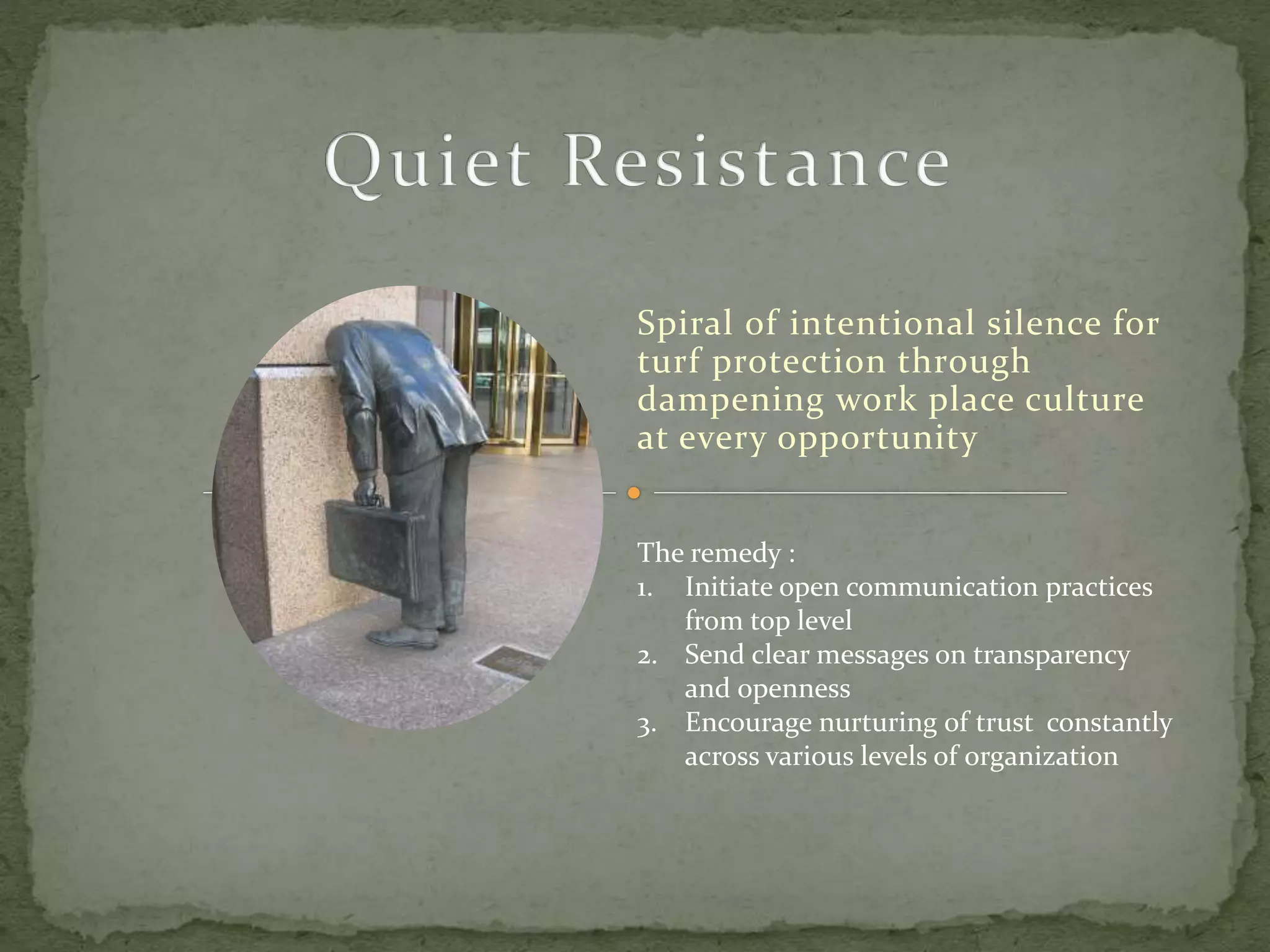 Spiral of intentional silence for
turf protection through
dampening work place culture
at every opportunity
The remedy :
1. Initiate open communication practices
from top level
2. Send clear messages on transparency
and openness
3. Encourage nurturing of trust constantly
across various levels of organization
 