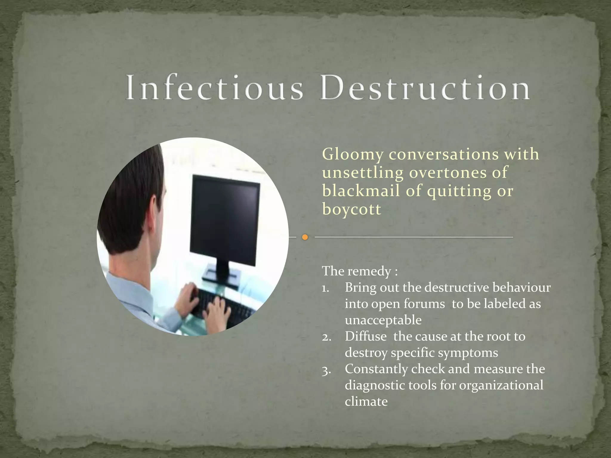 Gloomy conversations with
unsettling overtones of
blackmail of quitting or
boycott
The remedy :
1. Bring out the destructive behaviour
into open forums to be labeled as
unacceptable
2. Diffuse the cause at the root to
destroy specific symptoms
3. Constantly check and measure the
diagnostic tools for organizational
climate
 