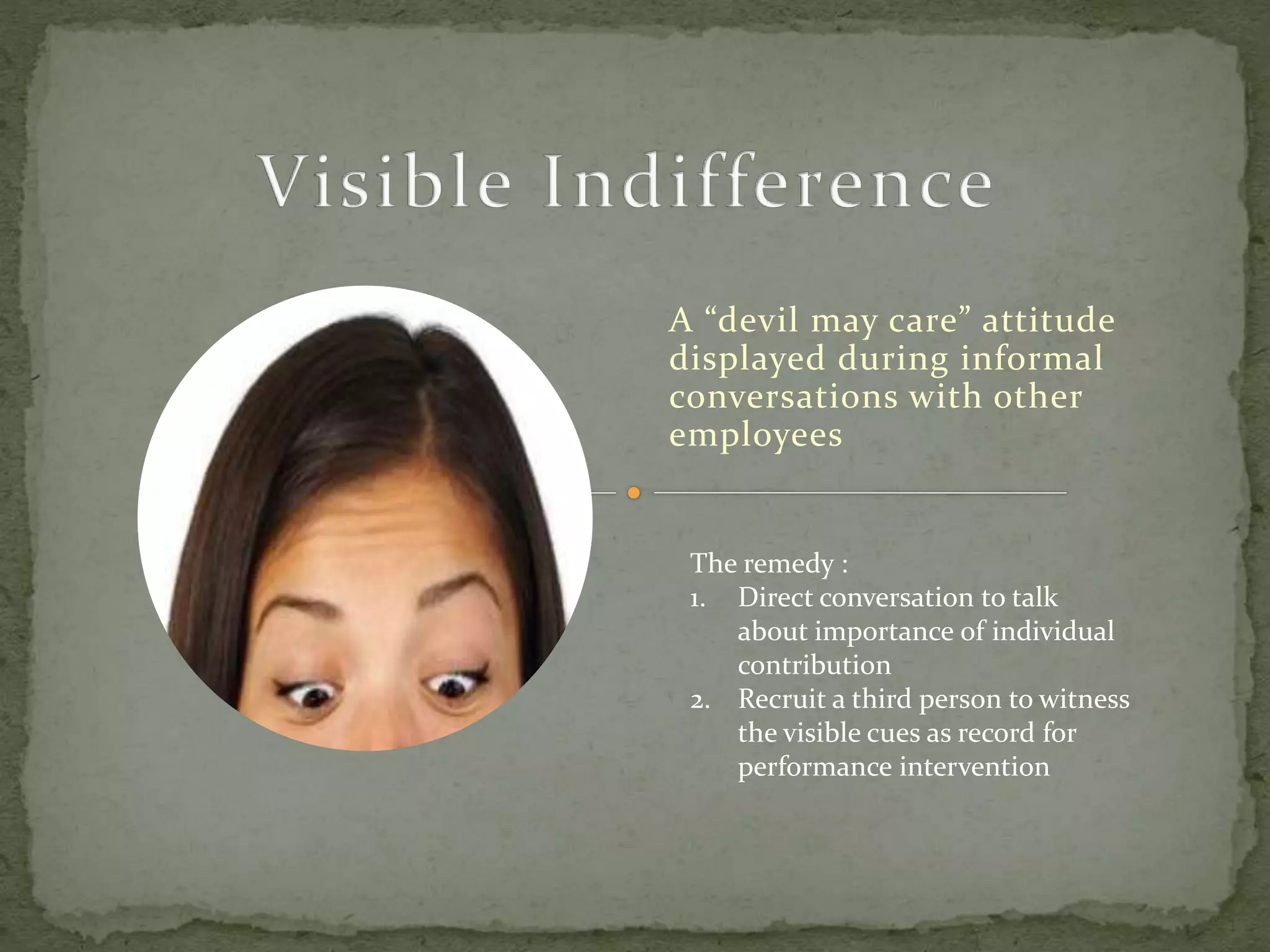 A “devil may care” attitude
displayed during informal
conversations with other
employees
The remedy :
1. Direct conversation to talk
about importance of individual
contribution
2. Recruit a third person to witness
the visible cues as record for
performance intervention
 