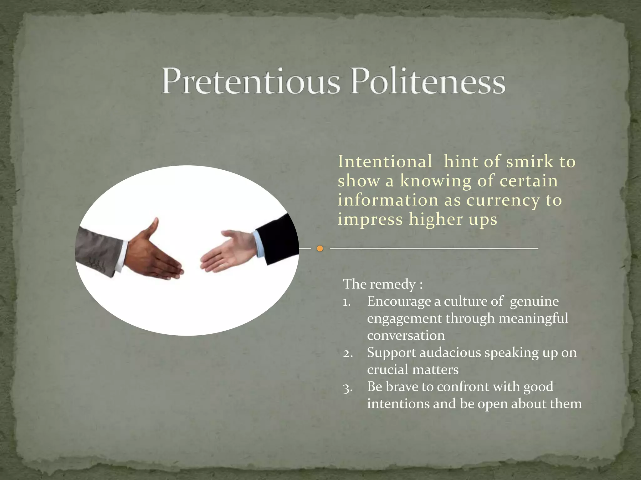 Intentional hint of smirk to
show a knowing of certain
information as currency to
impress higher ups
The remedy :
1. Encourage a culture of genuine
engagement through meaningful
conversation
2. Support audacious speaking up on
crucial matters
3. Be brave to confront with good
intentions and be open about them
 