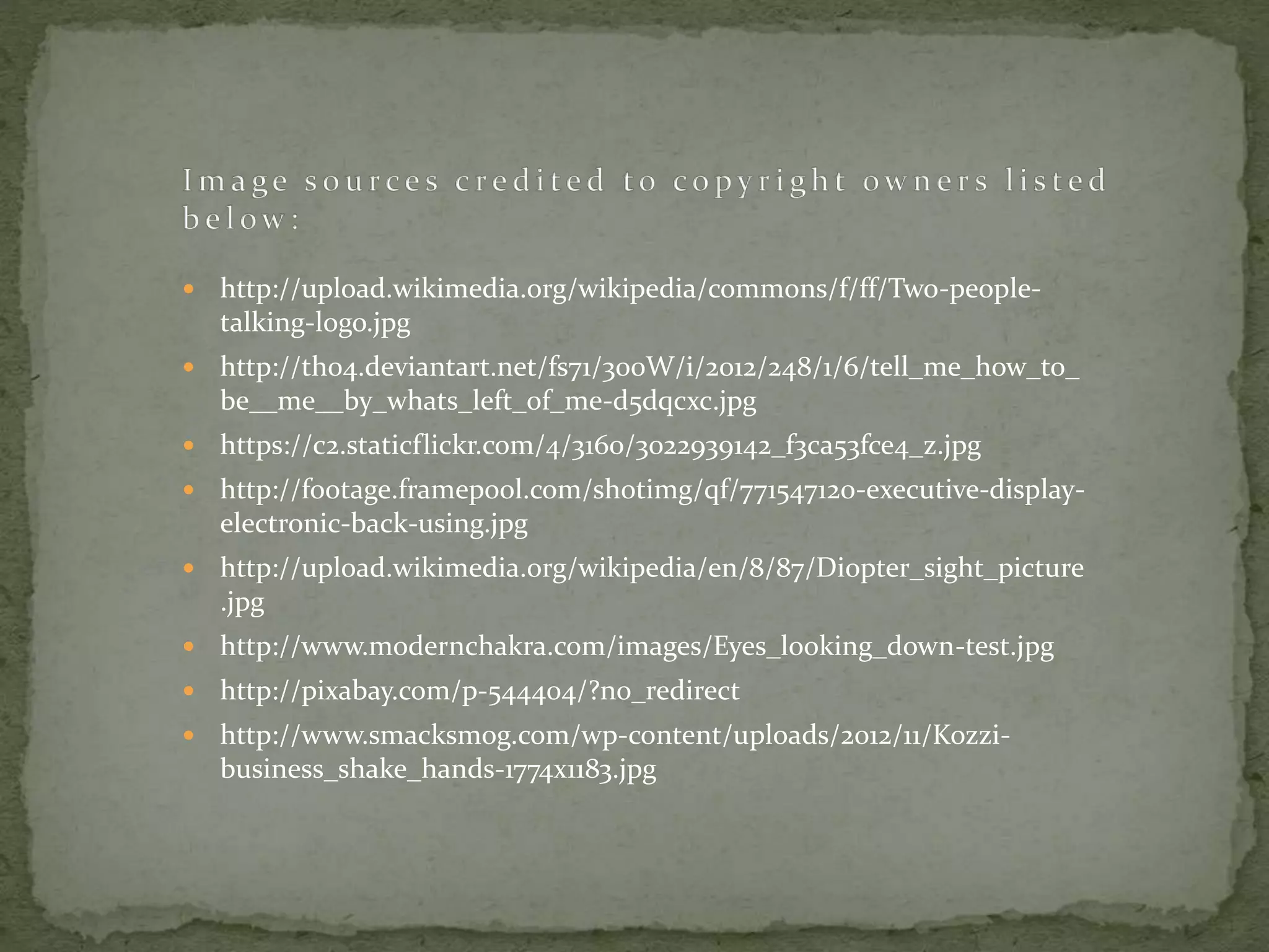  http://upload.wikimedia.org/wikipedia/commons/f/ff/Two-people-
talking-logo.jpg
 http://th04.deviantart.net/fs71/300W/i/2012/248/1/6/tell_me_how_to_
be__me__by_whats_left_of_me-d5dqcxc.jpg
 https://c2.staticflickr.com/4/3160/3022939142_f3ca53fce4_z.jpg
 http://footage.framepool.com/shotimg/qf/771547120-executive-display-
electronic-back-using.jpg
 http://upload.wikimedia.org/wikipedia/en/8/87/Diopter_sight_picture
.jpg
 http://www.modernchakra.com/images/Eyes_looking_down-test.jpg
 http://pixabay.com/p-544404/?no_redirect
 http://www.smacksmog.com/wp-content/uploads/2012/11/Kozzi-
business_shake_hands-1774x1183.jpg
 