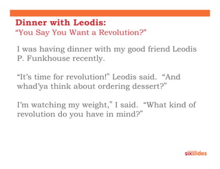 Dinner with Leodis:
“You Say You Want a Revolution?”

I was having dinner with my good friend Leodis
P. Funkhouse recently.

“It’s time for revolution!” Leodis said. “And
whad’ya think about ordering dessert?”

I’m watching my weight,” I said. “What kind of
revolution do you have in mind?”
 