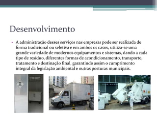 Desenvolvimento
• A administração desses serviços nas empresas pode ser realizada de
forma tradicional ou seletiva e em ambos os casos, utiliza-se uma
grande variedade de modernos equipamentos e sistemas, dando a cada
tipo de resíduo, diferentes formas de acondicionamento, transporte,
tratamento e destinação final, garantindo assim o cumprimento
integral da legislação ambiental e outras posturas municipais.
 