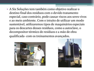 • A Six Soluções tem também como objetivo realizar o
destino final dos resíduos com o devido tratamento
especial, caso contrário, pode causar riscos aos seres vivos
e ao meio ambiente. Com o intuito de utilizar um modo
sustentável, utilizaremos tipos de maquinários especiais
para os descartes desses resíduos, como a autoclave, o
decompositor térmico de resíduos e a mão de obra
qualificada- com os treinamentos avançados.
 