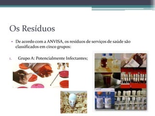 Os Resíduos
• De acordo com a ANVISA, os resíduos de serviços de saúde são
classificados em cinco grupos:
1. Grupo A: Potencialmente Infectantes;
 