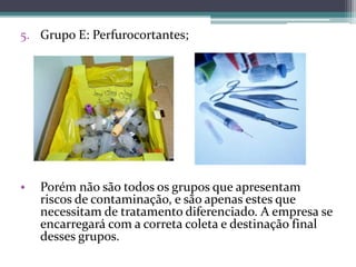 5. Grupo E: Perfurocortantes;
• Porém não são todos os grupos que apresentam
riscos de contaminação, e são apenas estes que
necessitam de tratamento diferenciado. A empresa se
encarregará com a correta coleta e destinação final
desses grupos.
 