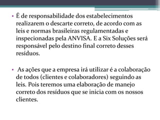 • É de responsabilidade dos estabelecimentos
realizarem o descarte correto, de acordo com as
leis e normas brasileiras regulamentadas e
inspecionadas pela ANVISA. E a Six Soluções será
responsável pelo destino final correto desses
resíduos.
• As ações que a empresa irá utilizar é a colaboração
de todos (clientes e colaboradores) seguindo as
leis. Pois teremos uma elaboração de manejo
correto dos resíduos que se inicia com os nossos
clientes.
 