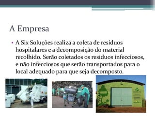 A Empresa
• A Six Soluções realiza a coleta de resíduos
hospitalares e a decomposição do material
recolhido. Serão coletados os resíduos infecciosos,
e não infecciosos que serão transportados para o
local adequado para que seja decomposto.
 