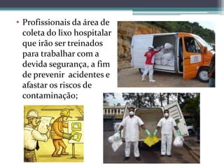• Profissionais da área de
coleta do lixo hospitalar
que irão ser treinados
para trabalhar com a
devida segurança, a fim
de prevenir acidentes e
afastar os riscos de
contaminação;
 