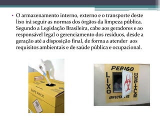 • O armazenamento interno, externo e o transporte deste
lixo irá seguir as normas dos órgãos da limpeza pública.
Segundo a Legislação Brasileira, cabe aos geradores e ao
responsável legal o gerenciamento dos resíduos, desde a
geração até a disposição final, de forma a atender aos
requisitos ambientais e de saúde pública e ocupacional.
 