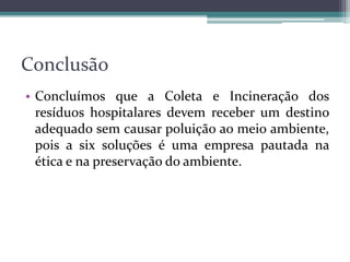 Conclusão
• Concluímos que a Coleta e Incineração dos
resíduos hospitalares devem receber um destino
adequado sem causar poluição ao meio ambiente,
pois a six soluções é uma empresa pautada na
ética e na preservação do ambiente.
 