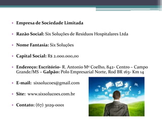 • Empresa de Sociedade Limitada
• Razão Social: Six Soluções de Resíduos Hospitalares Ltda
• Nome Fantasia: Six Soluções
• Capital Social: R$ 2.000.000,00
• Endereço: Escritório- R. Antonio Mª Coelho, 842- Centro – Campo
Grande/MS – Galpão: Polo Empresarial Norte, Rod BR 163- Km 14
• E-mail: sixsolucoes@gmail.com
• Site: www.sixsolucoes.com.br
• Contato: (67) 3029-0001
 
