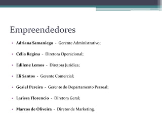 Empreendedores
• Adriana Samaniego - Gerente Administrativo;
• Célia Regina - Diretora Operacional;
• Edilene Lemos - Diretora Jurídica;
• Eli Santos - Gerente Comercial;
• Gesiel Pereira - Gerente do Departamento Pessoal;
• Larissa Florencio - Diretora Geral;
• Marcos de Oliveira - Diretor de Marketing.
 