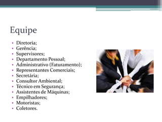 • Diretoria;
• Gerência;
• Supervisores;
• Departamento Pessoal;
• Administrativo (Faturamento);
• Representantes Comerciais;
• Secretária;
• Consultor Ambiental;
• Técnico em Segurança;
• Assistentes de Máquinas;
• Empilhadores;
• Motoristas;
• Coletores.
Equipe
 