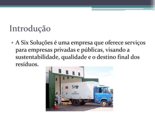 Introdução
• A Six Soluções é uma empresa que oferece serviços
para empresas privadas e públicas, visando a
sustentabilidade, qualidade e o destino final dos
resíduos.
 