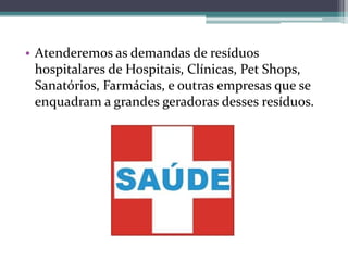 • Atenderemos as demandas de resíduos
hospitalares de Hospitais, Clínicas, Pet Shops,
Sanatórios, Farmácias, e outras empresas que se
enquadram a grandes geradoras desses resíduos.
 