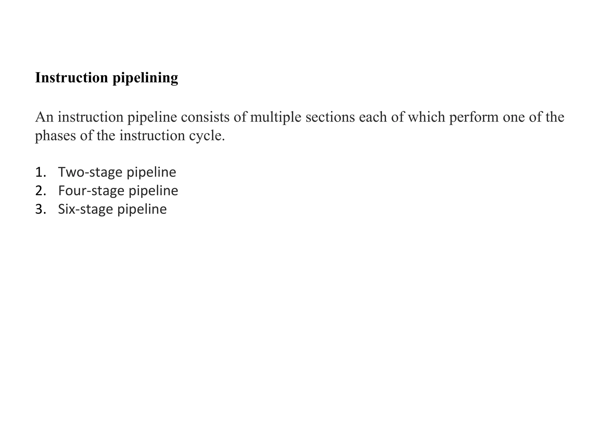 Instruction pipelining
An instruction pipeline consists of multiple sections each of which perform one of the
phases of the instruction cycle.
1. Two-stage pipeline
2. Four-stage pipeline
3. Six-stage pipeline