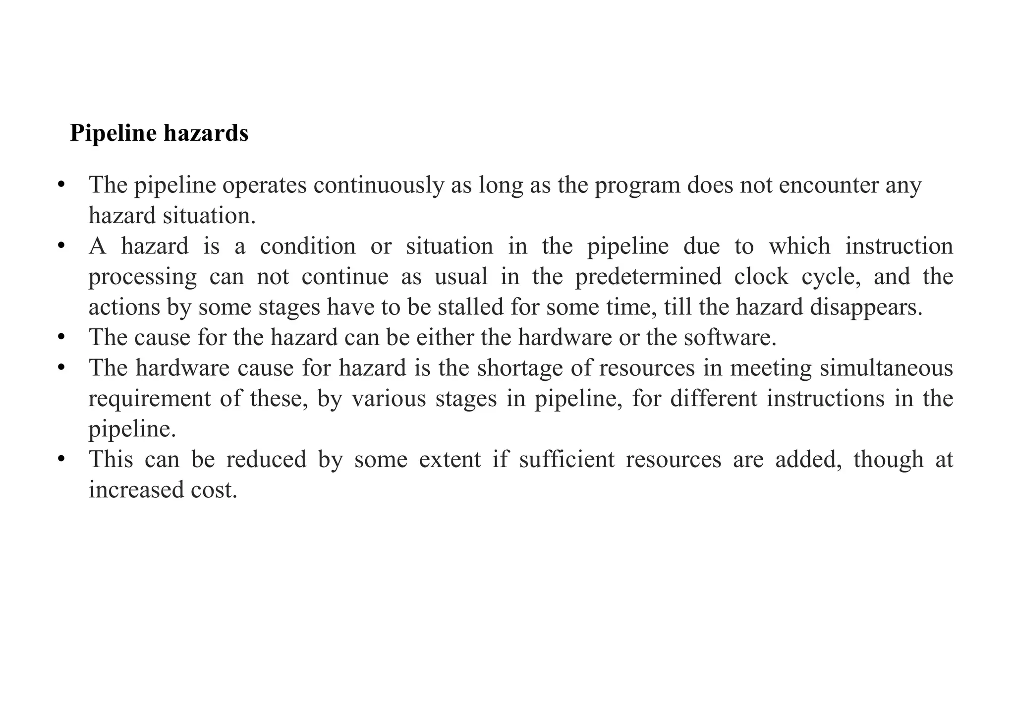 Pipeline hazards
• The pipeline operates continuously as long as the program does not encounter any
hazard situation.
• A hazard is a condition or situation in the pipeline due to which instruction
processing can not continue as usual in the predetermined clock cycle, and the
actions by some stages have to be stalled for some time, till the hazard disappears.
• The cause for the hazard can be either the hardware or the software.
• The hardware cause for hazard is the shortage of resources in meeting simultaneous
requirement of these, by various stages in pipeline, for different instructions in the
pipeline.
• This can be reduced by some extent if sufficient resources are added, though at
increased cost.