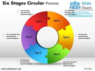 Six Stages Circular Process
                      •     Put Text Here                           •     Your Text Here
                      •     Download this                           •     Download this
                            awesome diagram                               awesome diagram



                                              Text 6   Text 1




  •   Your Text Goes Here                                                                •    Put Text Here
  •   Download this                                                                      •    Download this
      awesome diagram
                                  Text 5                                Text 2                awesome diagram




                                              Text 4   Text 3

                     •      Put Text Here
                     •      Download this                       •       Your Text Goes Here
                            awesome diagram                     •       Download this
                                                                        awesome diagram

www.slideteam.net                                                                                    Your Logo
 
