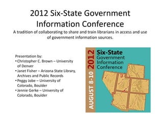 2012 Six-State Government
           Information Conference
A tradition of collaborating to share and train librarians in access and use
                    of government information sources.



 Presentation by:
 • Christopher C. Brown – University
   of Denver
 • Janet Fisher – Arizona State Library,
   Archives and Public Records
 • Peggy Jobe – University of
   Colorado, Boulder
 • Jennie Gerke – University of
   Colorado, Boulder
 