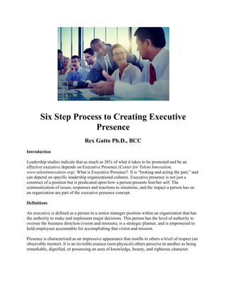 Six Step Process to Creating Executive
Presence
Rex Gatto Ph.D., BCC
Introduction
Leadership studies indicate that as much as 26% of what it takes to be promoted and be an
effective executive depends on Executive Presence (Center for Talent Innovation,
www.talentinnovation.org). What is Executive Presence? It is “looking and acting the part,” and
can depend on specific leadership organizational cultures. Executive presence is not just a
construct of a position but is predicated upon how a person presents him/her self. The
communication of issues, responses and reactions to situations, and the impact a person has on
an organization are part of the executive presence concept.
Definitions
An executive is defined as a person in a senior manager position within an organization that has
the authority to make and implement major decisions. This person has the level of authority to
oversee the business direction (vision and mission), is a strategic planner, and is empowered to
hold employees accountable for accomplishing that vision and mission.
Presence is characterized as an impressive appearance that instills in others a level of respect (an
observable mentor). It is an invisible essence (non-physical) others perceive in another as being
remarkable, dignified, or possessing an aura of knowledge, beauty, and righteous character.
 