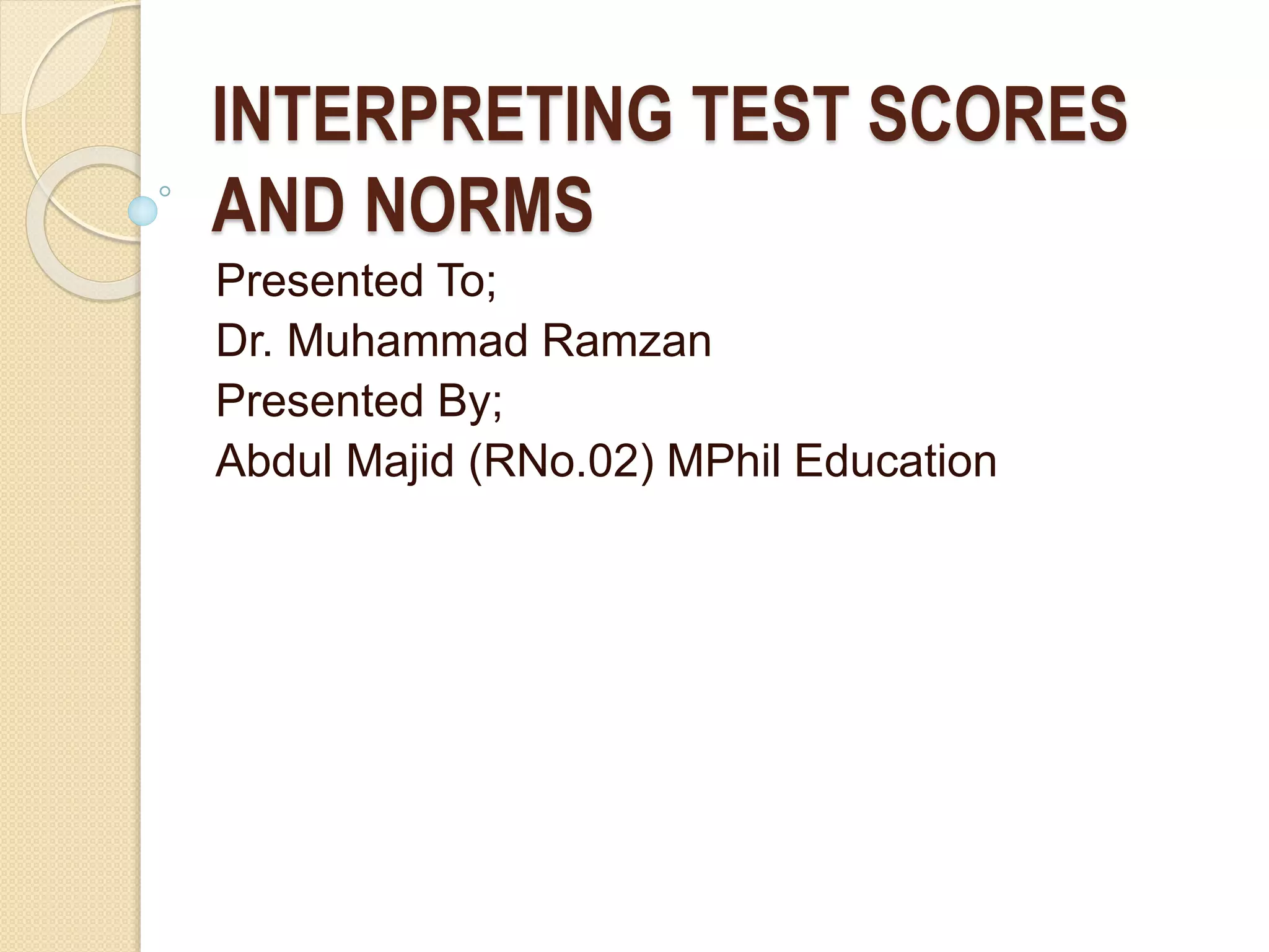 INTERPRETING TEST SCORES
AND NORMS
Presented To;
Dr. Muhammad Ramzan
Presented By;
Abdul Majid (RNo.02) MPhil Education
 