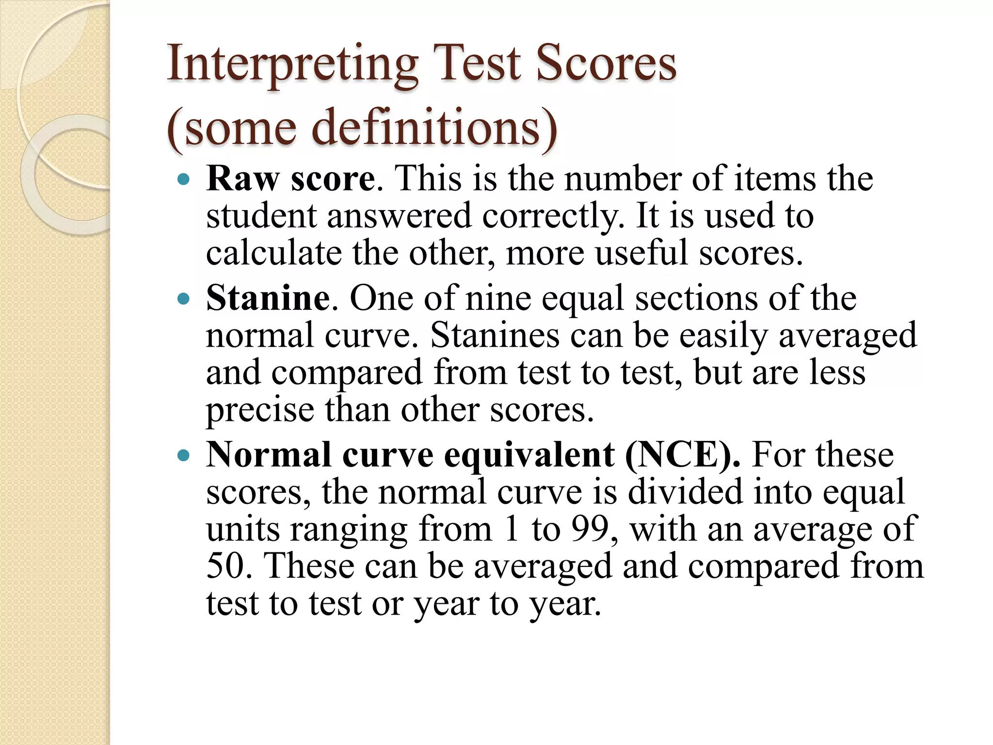 Interpreting Test Scores
(some definitions)
 Raw score. This is the number of items the
student answered correctly. It is used to
calculate the other, more useful scores.
 Stanine. One of nine equal sections of the
normal curve. Stanines can be easily averaged
and compared from test to test, but are less
precise than other scores.
 Normal curve equivalent (NCE). For these
scores, the normal curve is divided into equal
units ranging from 1 to 99, with an average of
50. These can be averaged and compared from
test to test or year to year.
 