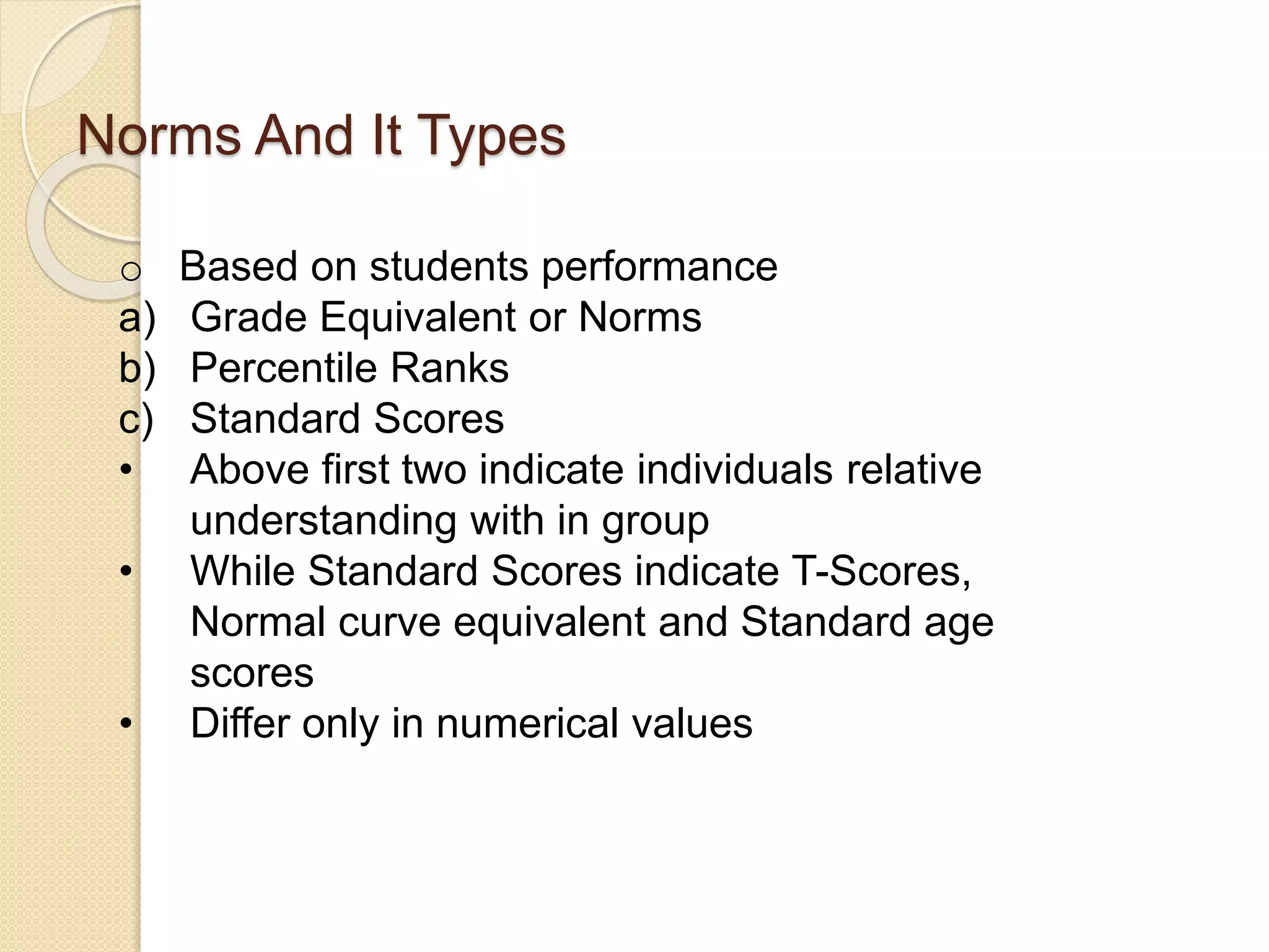 Norms And It Types
o Based on students performance
a) Grade Equivalent or Norms
b) Percentile Ranks
c) Standard Scores
• Above first two indicate individuals relative
understanding with in group
• While Standard Scores indicate T-Scores,
Normal curve equivalent and Standard age
scores
• Differ only in numerical values
 