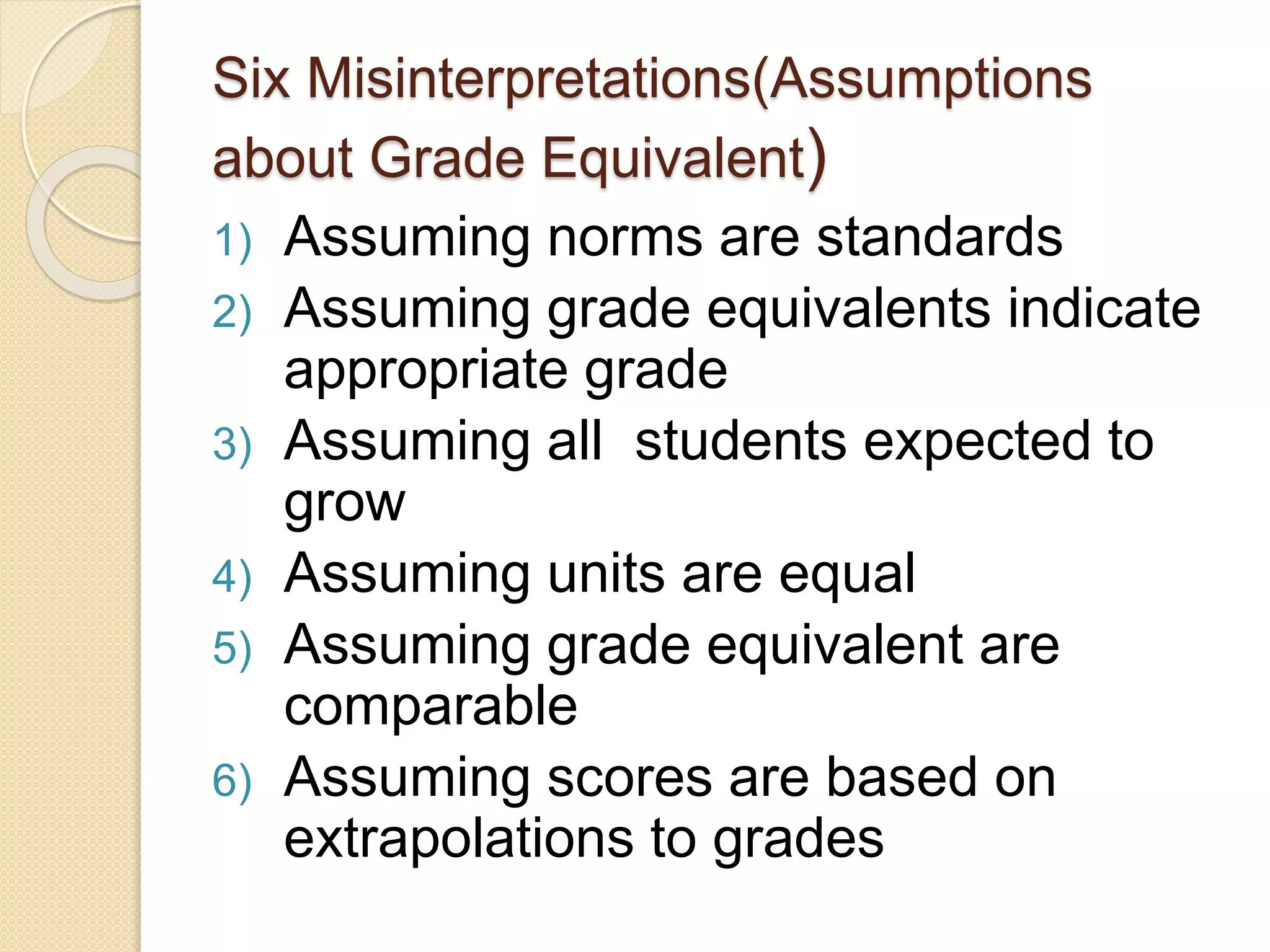 Six Misinterpretations(Assumptions
about Grade Equivalent)
1) Assuming norms are standards
2) Assuming grade equivalents indicate
appropriate grade
3) Assuming all students expected to
grow
4) Assuming units are equal
5) Assuming grade equivalent are
comparable
6) Assuming scores are based on
extrapolations to grades
 