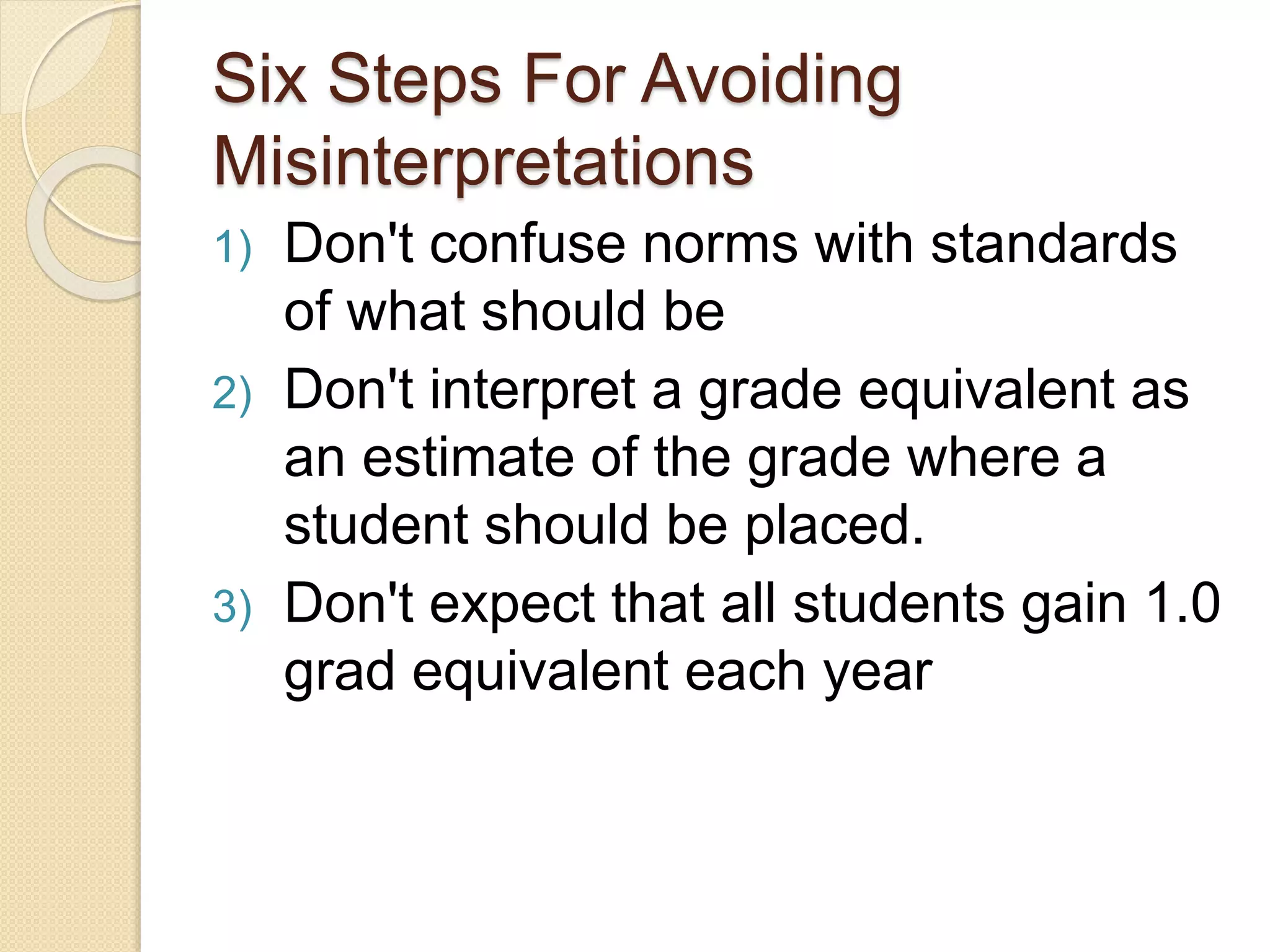 Six Steps For Avoiding
Misinterpretations
1) Don't confuse norms with standards
of what should be
2) Don't interpret a grade equivalent as
an estimate of the grade where a
student should be placed.
3) Don't expect that all students gain 1.0
grad equivalent each year
 