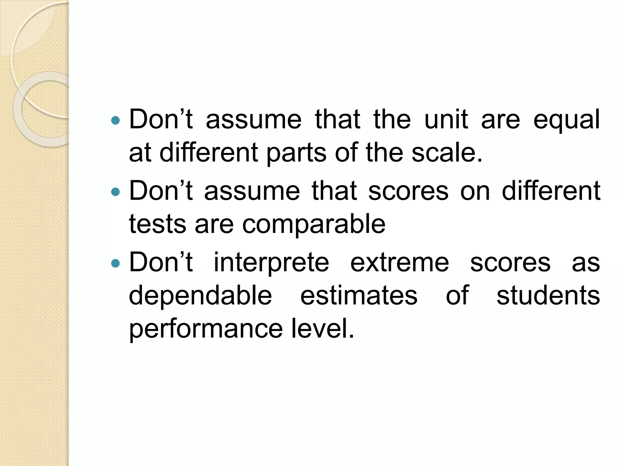 Don’t assume that the unit are equal
at different parts of the scale.
 Don’t assume that scores on different
tests are comparable
 Don’t interprete extreme scores as
dependable estimates of students
performance level.
 