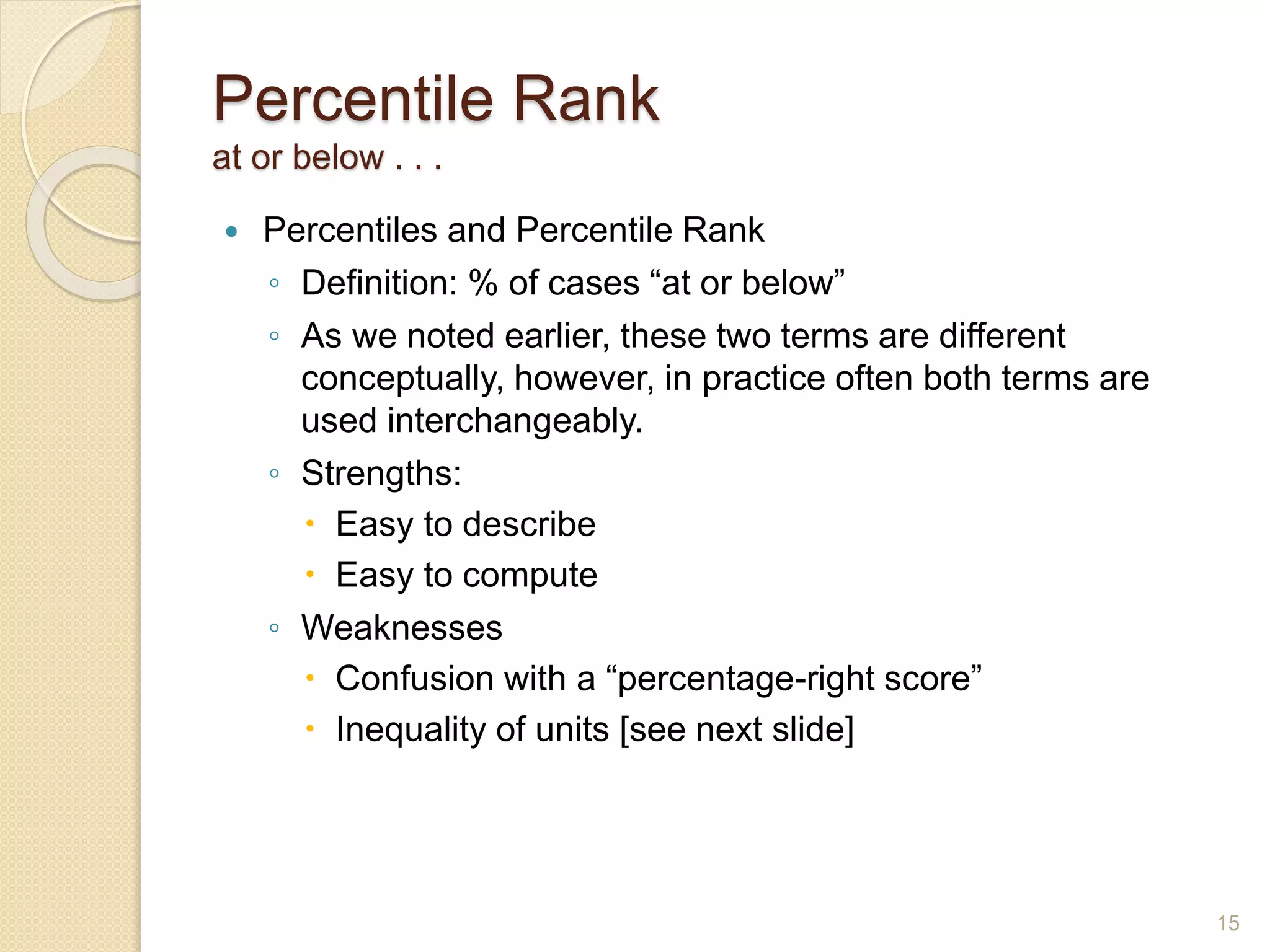 Percentile Rank
at or below . . .
 Percentiles and Percentile Rank
◦ Definition: % of cases “at or below”
◦ As we noted earlier, these two terms are different
conceptually, however, in practice often both terms are
used interchangeably.
◦ Strengths:
 Easy to describe
 Easy to compute
◦ Weaknesses
 Confusion with a “percentage-right score”
 Inequality of units [see next slide]
15
 