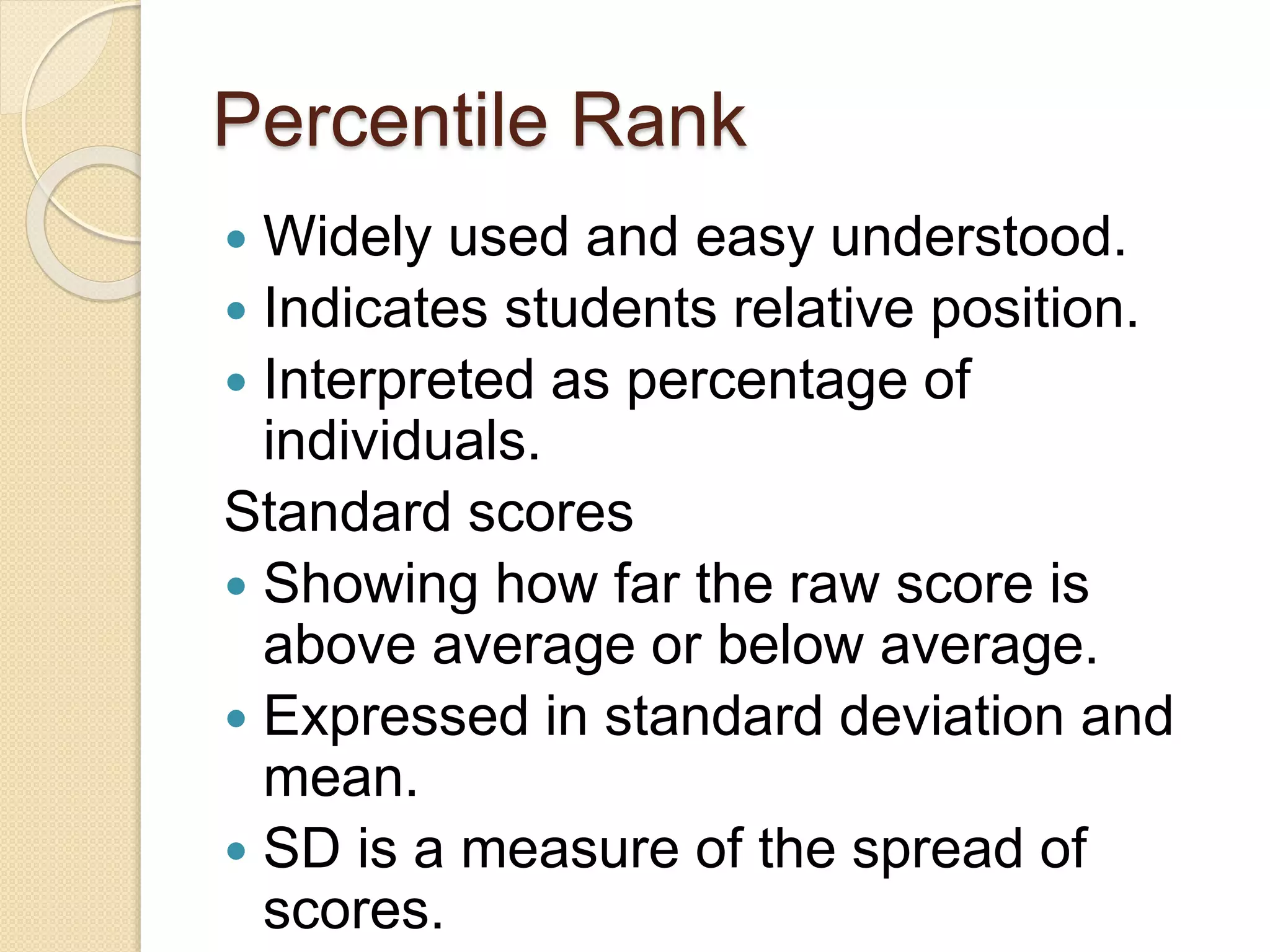 Percentile Rank
 Widely used and easy understood.
 Indicates students relative position.
 Interpreted as percentage of
individuals.
Standard scores
 Showing how far the raw score is
above average or below average.
 Expressed in standard deviation and
mean.
 SD is a measure of the spread of
scores.
 