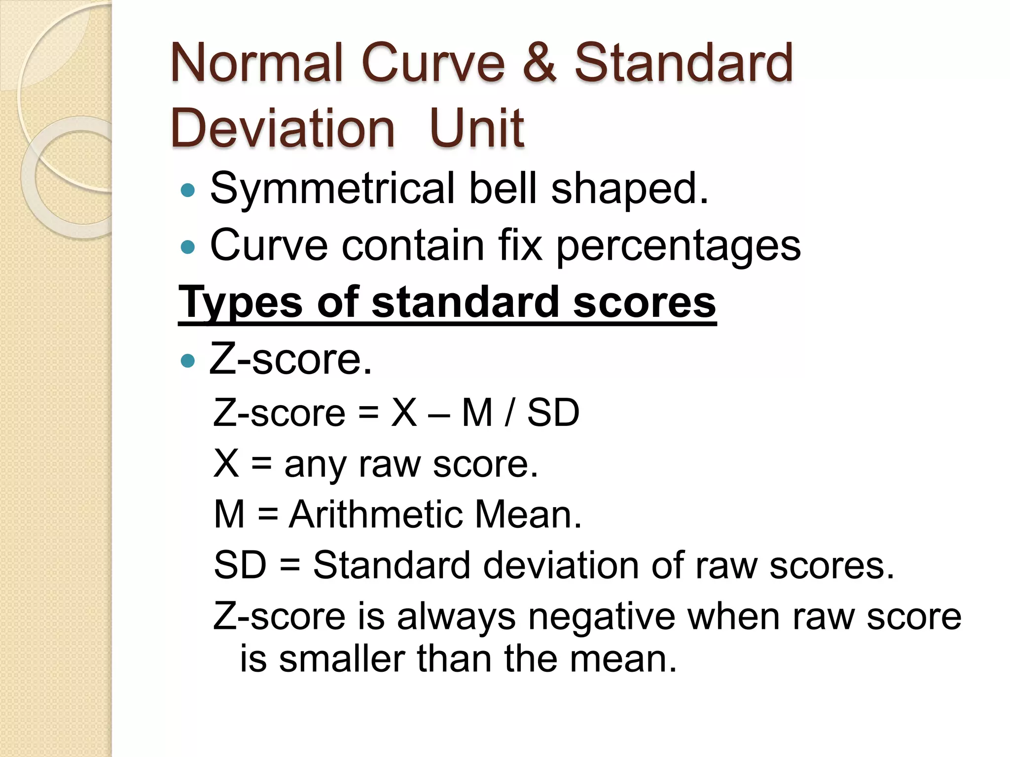 Normal Curve & Standard
Deviation Unit
 Symmetrical bell shaped.
 Curve contain fix percentages
Types of standard scores
 Z-score.
Z-score = X – M / SD
X = any raw score.
M = Arithmetic Mean.
SD = Standard deviation of raw scores.
Z-score is always negative when raw score
is smaller than the mean.
 