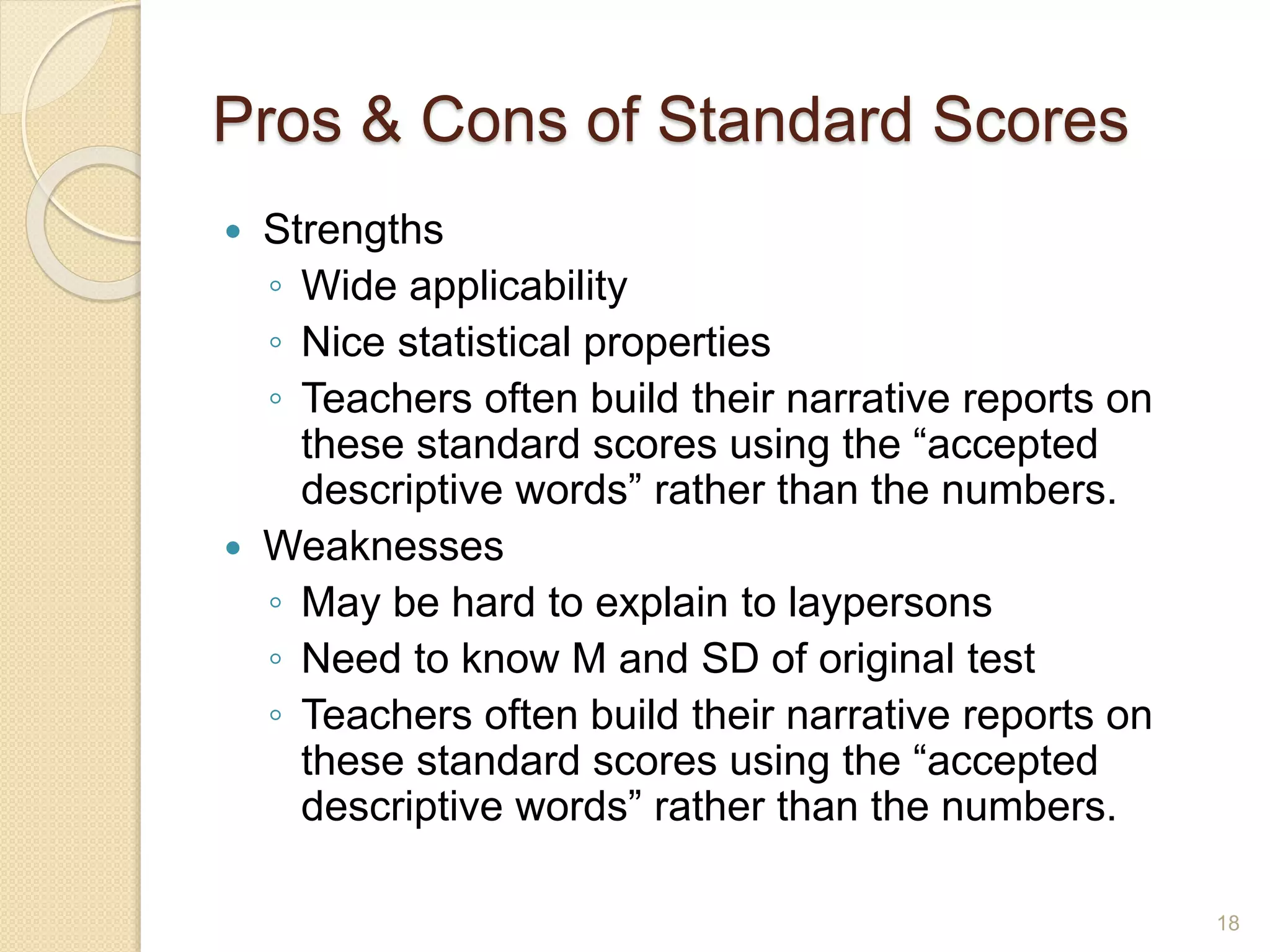 Pros & Cons of Standard Scores
 Strengths
◦ Wide applicability
◦ Nice statistical properties
◦ Teachers often build their narrative reports on
these standard scores using the “accepted
descriptive words” rather than the numbers.
 Weaknesses
◦ May be hard to explain to laypersons
◦ Need to know M and SD of original test
◦ Teachers often build their narrative reports on
these standard scores using the “accepted
descriptive words” rather than the numbers.
18
 