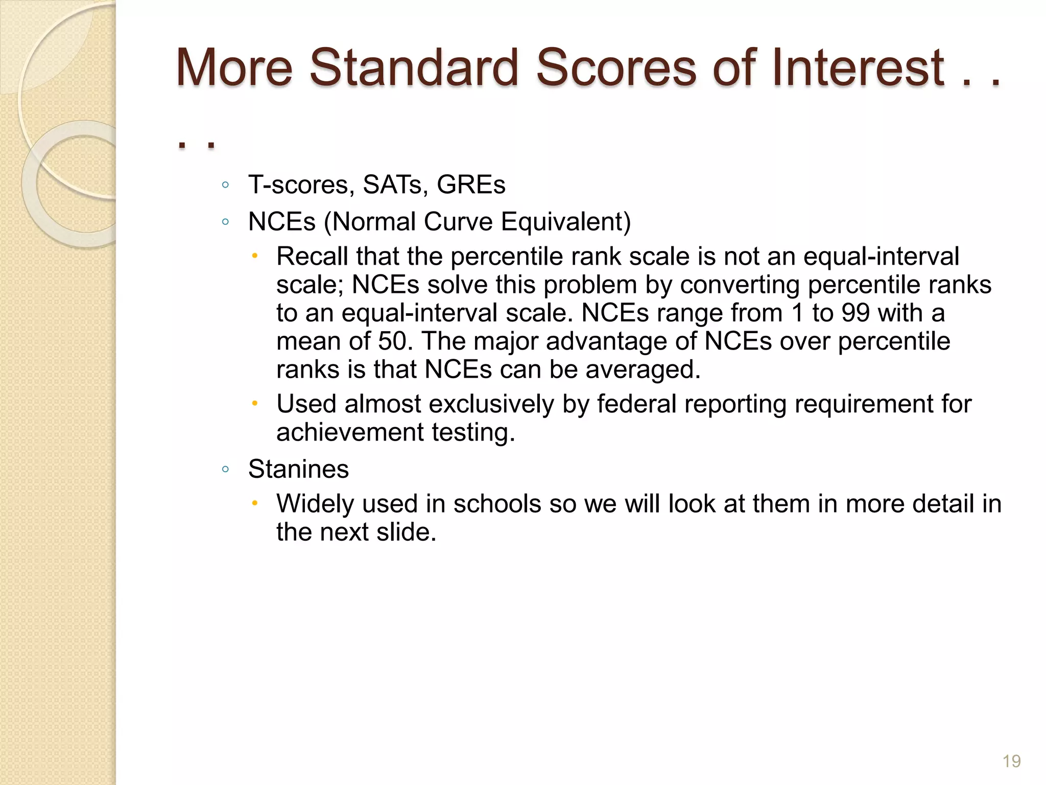 More Standard Scores of Interest . .
. .
◦ T-scores, SATs, GREs
◦ NCEs (Normal Curve Equivalent)
 Recall that the percentile rank scale is not an equal-interval
scale; NCEs solve this problem by converting percentile ranks
to an equal-interval scale. NCEs range from 1 to 99 with a
mean of 50. The major advantage of NCEs over percentile
ranks is that NCEs can be averaged.
 Used almost exclusively by federal reporting requirement for
achievement testing.
◦ Stanines
 Widely used in schools so we will look at them in more detail in
the next slide.
19
 