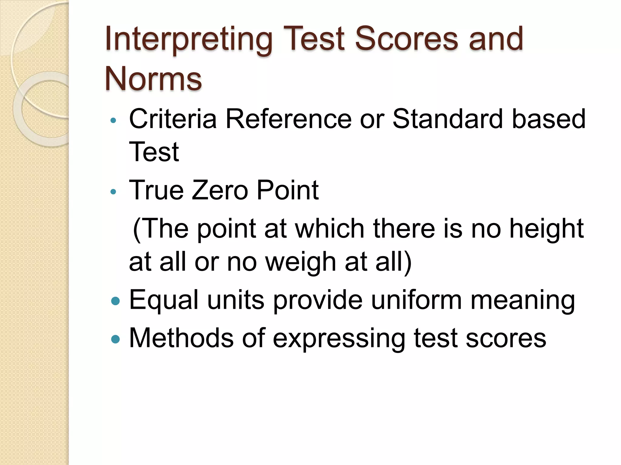 Interpreting Test Scores and
Norms
• Criteria Reference or Standard based
Test
• True Zero Point
(The point at which there is no height
at all or no weigh at all)
 Equal units provide uniform meaning
 Methods of expressing test scores
 