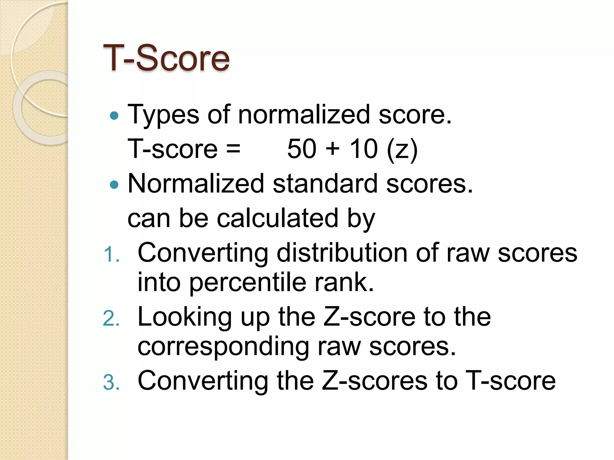 T-Score
 Types of normalized score.
T-score = 50 + 10 (z)
 Normalized standard scores.
can be calculated by
1. Converting distribution of raw scores
into percentile rank.
2. Looking up the Z-score to the
corresponding raw scores.
3. Converting the Z-scores to T-score
 