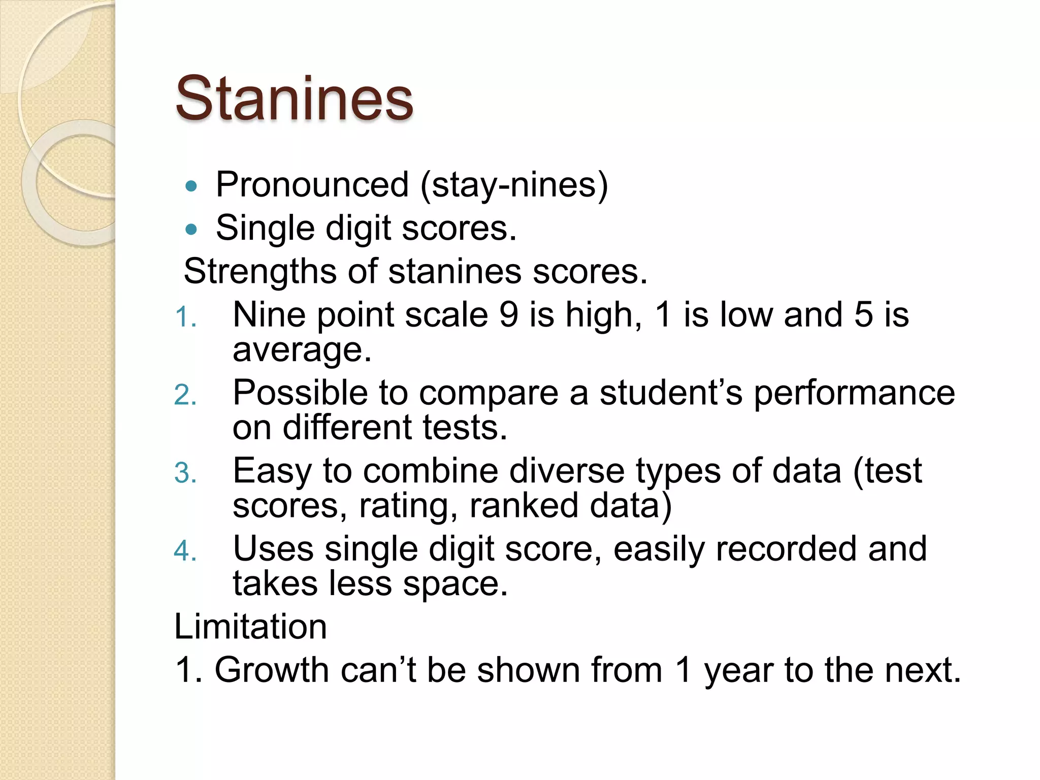 Stanines
 Pronounced (stay-nines)
 Single digit scores.
Strengths of stanines scores.
1. Nine point scale 9 is high, 1 is low and 5 is
average.
2. Possible to compare a student’s performance
on different tests.
3. Easy to combine diverse types of data (test
scores, rating, ranked data)
4. Uses single digit score, easily recorded and
takes less space.
Limitation
1. Growth can’t be shown from 1 year to the next.
 