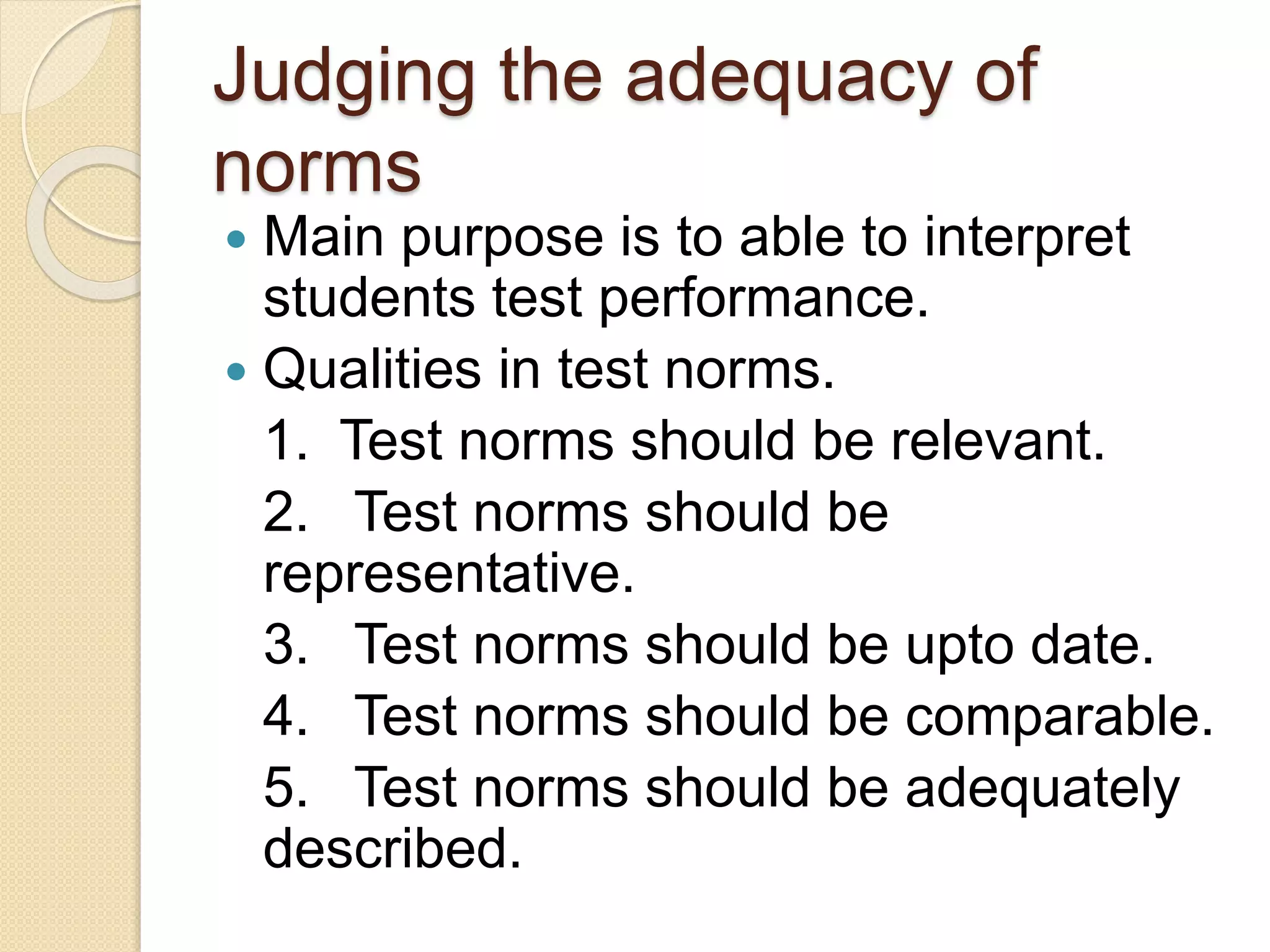 Judging the adequacy of
norms
 Main purpose is to able to interpret
students test performance.
 Qualities in test norms.
1. Test norms should be relevant.
2. Test norms should be
representative.
3. Test norms should be upto date.
4. Test norms should be comparable.
5. Test norms should be adequately
described.
 