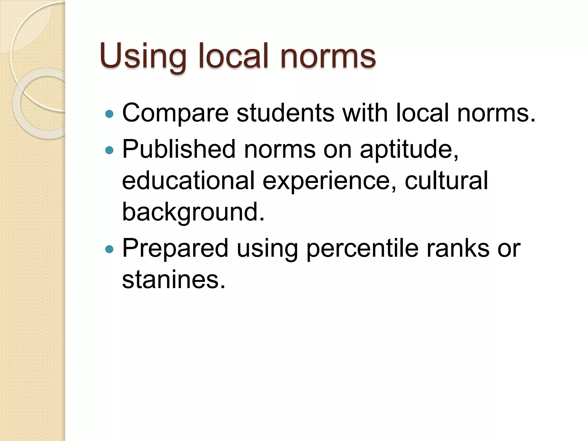 Using local norms
 Compare students with local norms.
 Published norms on aptitude,
educational experience, cultural
background.
 Prepared using percentile ranks or
stanines.
 