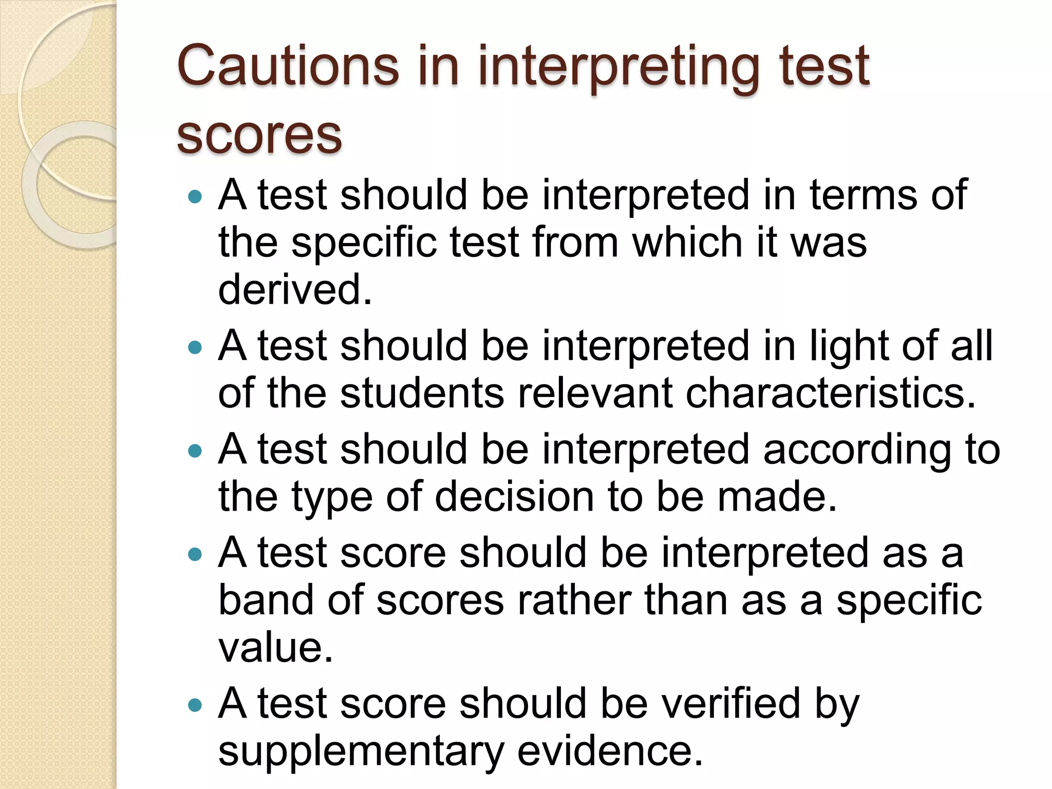 Cautions in interpreting test
scores
 A test should be interpreted in terms of
the specific test from which it was
derived.
 A test should be interpreted in light of all
of the students relevant characteristics.
 A test should be interpreted according to
the type of decision to be made.
 A test score should be interpreted as a
band of scores rather than as a specific
value.
 A test score should be verified by
supplementary evidence.
 