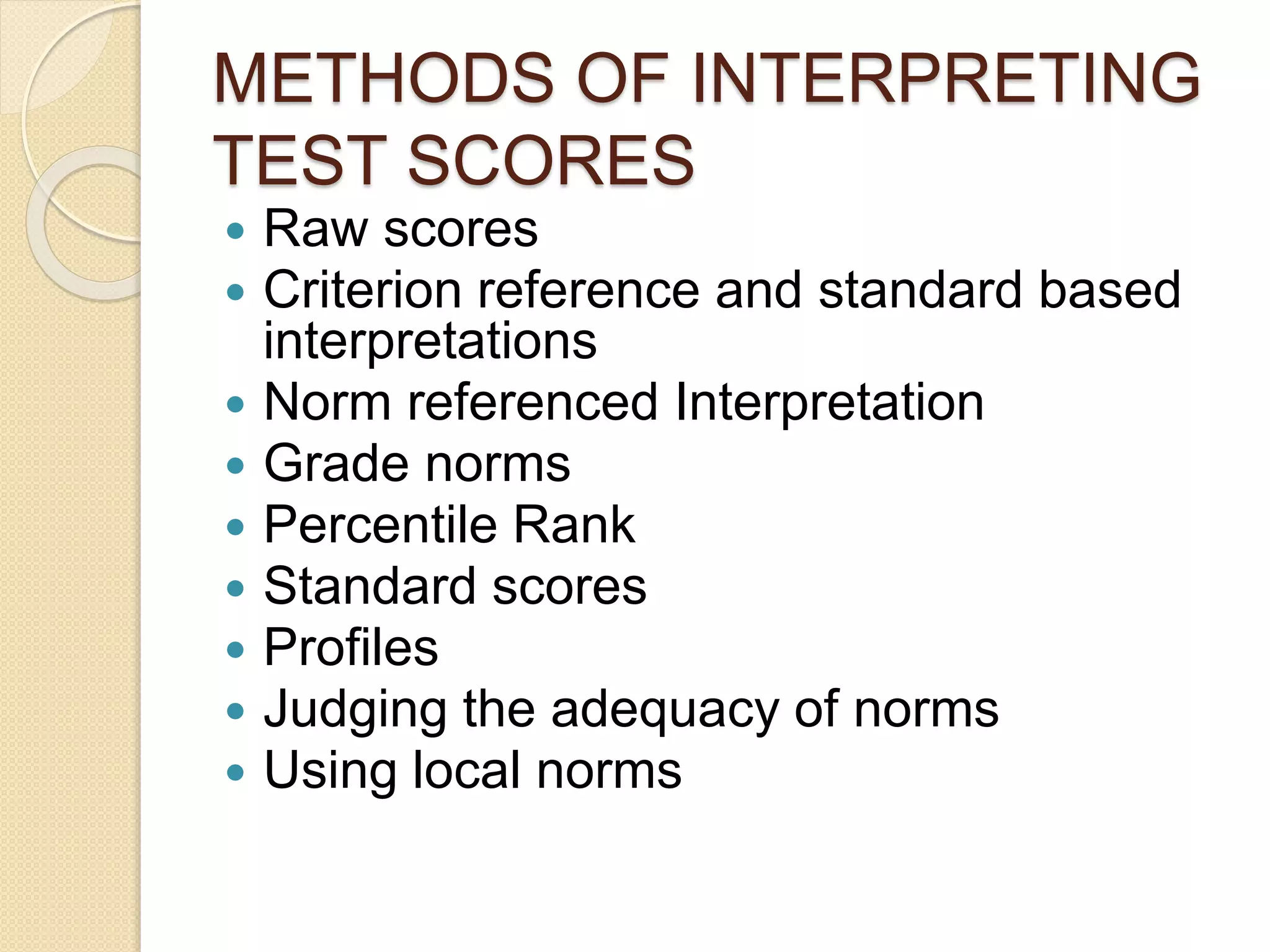METHODS OF INTERPRETING
TEST SCORES
 Raw scores
 Criterion reference and standard based
interpretations
 Norm referenced Interpretation
 Grade norms
 Percentile Rank
 Standard scores
 Profiles
 Judging the adequacy of norms
 Using local norms
 
